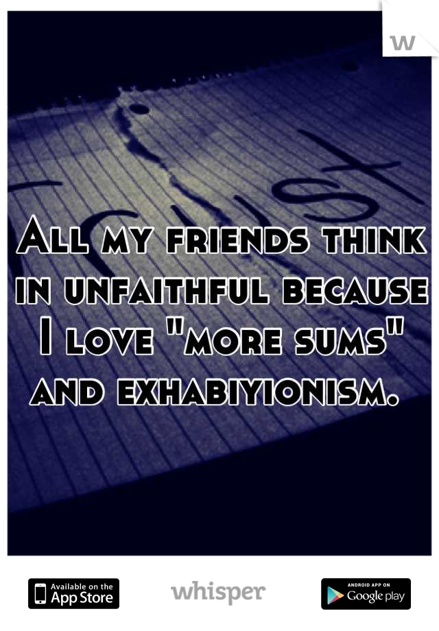 All my friends think in unfaithful because I love "more sums" and exhabiyionism. 