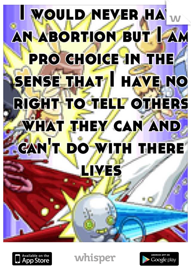 I would never have an abortion but I am pro choice in the sense that I have no right to tell others what they can and can't do with there lives