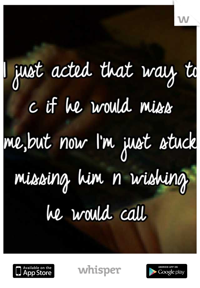 I just acted that way to c if he would miss me,but now I'm just stuck missing him n wishing he would call 