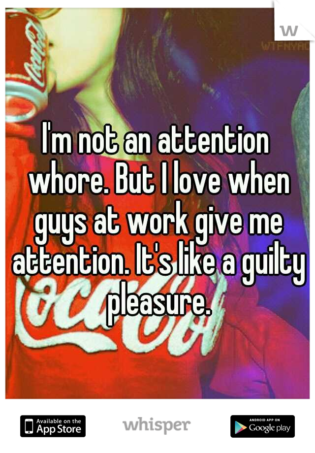 I'm not an attention whore. But I love when guys at work give me attention. It's like a guilty pleasure.