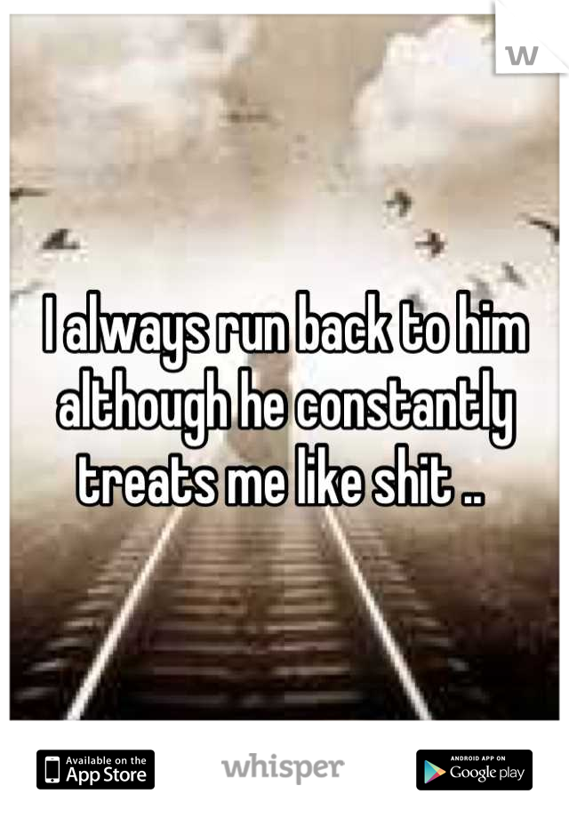 I always run back to him although he constantly treats me like shit .. 