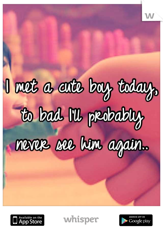 I met a cute boy today, to bad I'll probably never see him again..