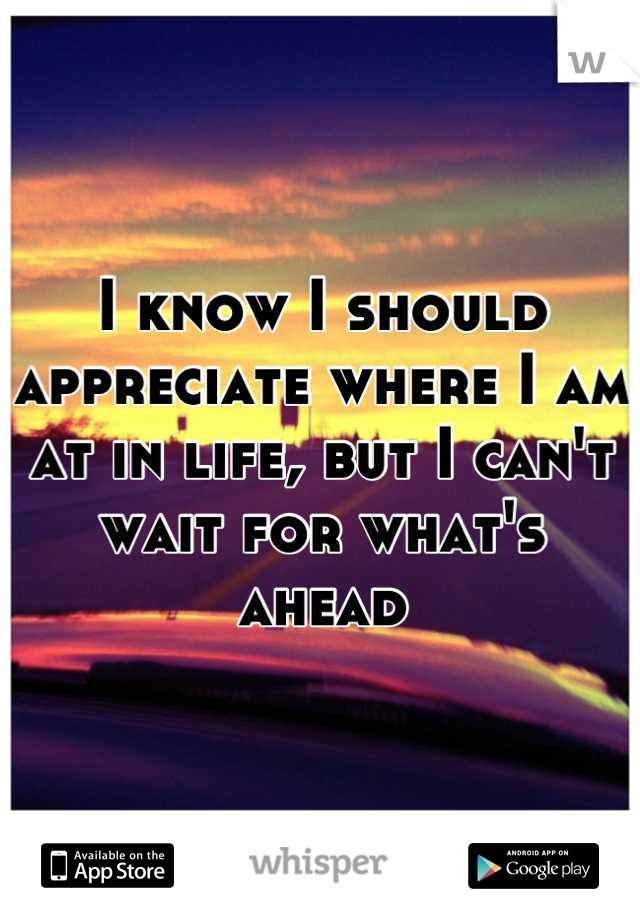 I know I should appreciate where I am at in life, but I can't wait for what's ahead