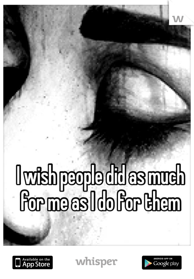 I wish people did as much for me as I do for them