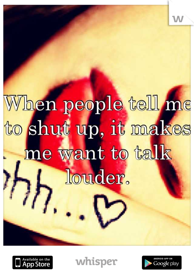 When people tell me to shut up, it makes me want to talk louder.