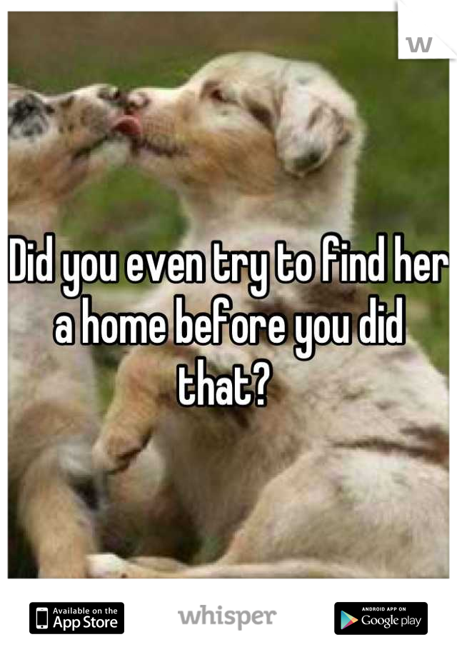 Did you even try to find her a home before you did that? 
