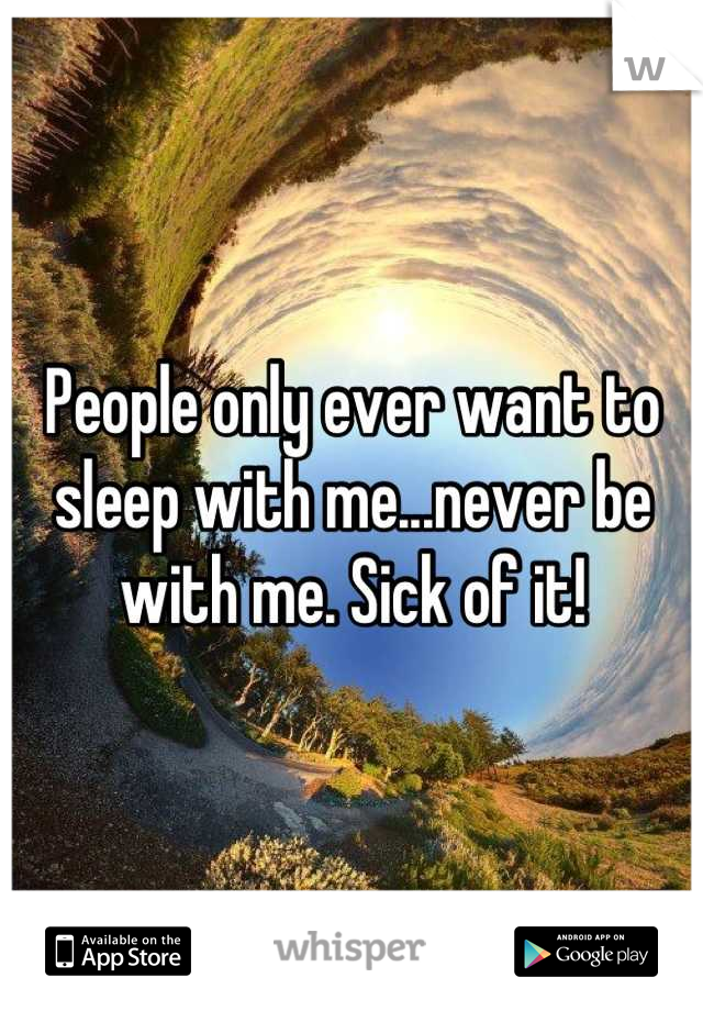 People only ever want to sleep with me...never be with me. Sick of it!