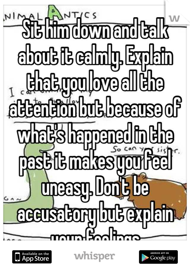 Sit him down and talk about it calmly. Explain that you love all the attention but because of what's happened in the past it makes you feel uneasy. Don't be accusatory but explain your feelings