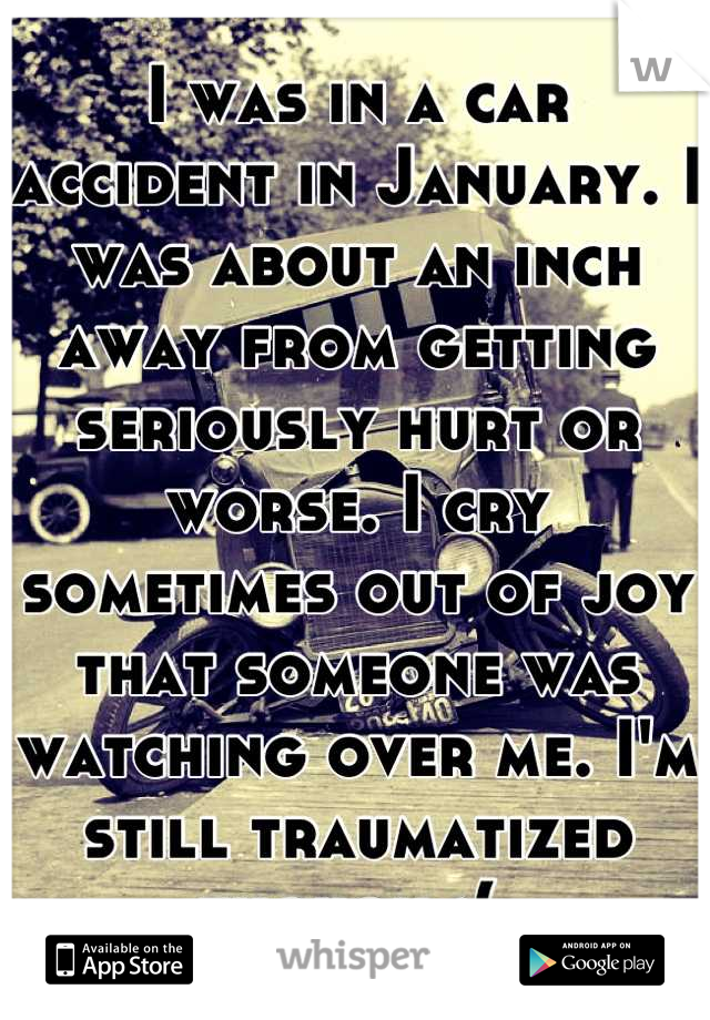 I was in a car accident in January. I was about an inch away from getting seriously hurt or worse. I cry sometimes out of joy that someone was watching over me. I'm still traumatized though :( 