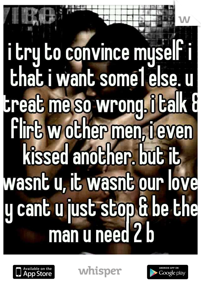i try to convince myself i that i want some1 else. u treat me so wrong. i talk & flirt w other men, i even kissed another. but it wasnt u, it wasnt our love. y cant u just stop & be the man u need 2 b