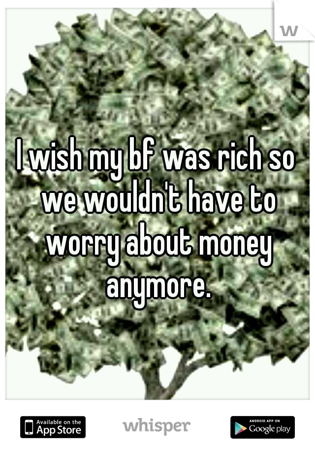 I wish my bf was rich so we wouldn't have to worry about money anymore.