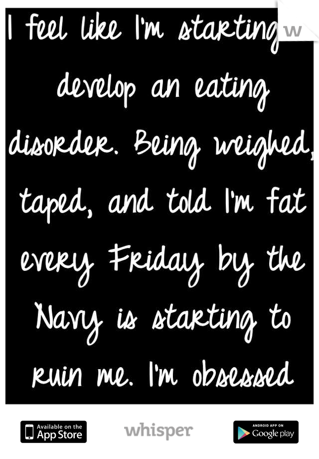 I feel like I'm starting to develop an eating disorder. Being weighed, taped, and told I'm fat every Friday by the Navy is starting to ruin me. I'm obsessed with my weight..
I'm not even that big..