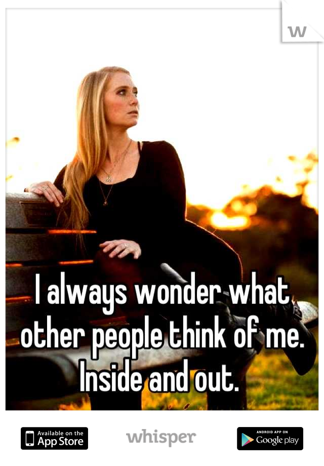 I always wonder what other people think of me. Inside and out. 