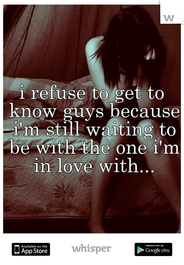 i refuse to get to know guys because i'm still waiting to be with the one i'm in love with...