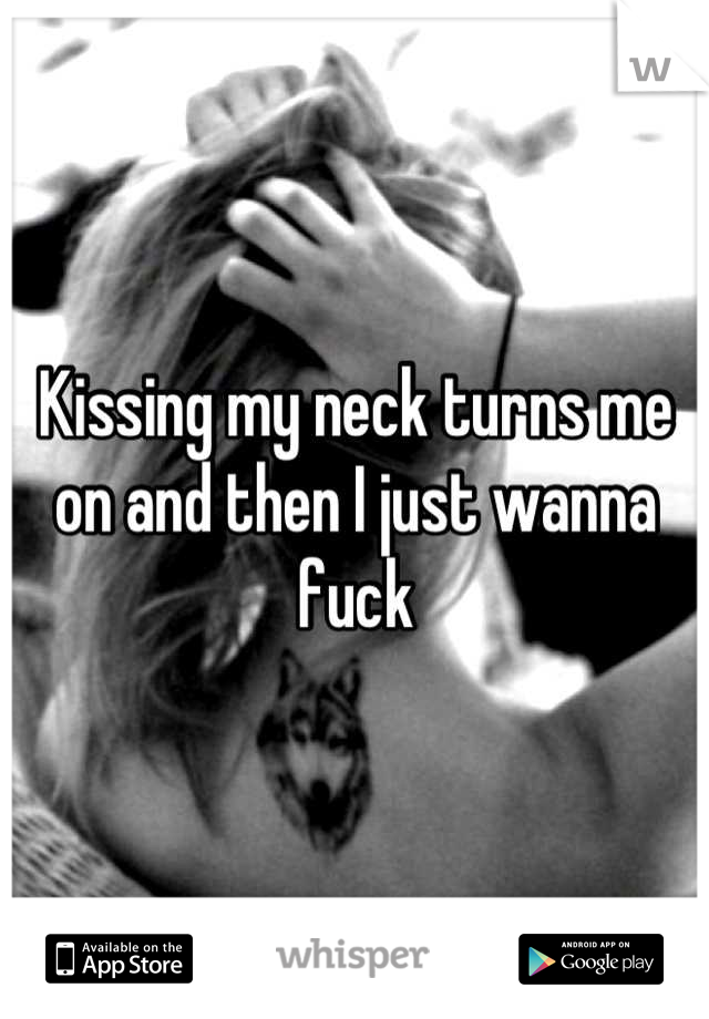Kissing my neck turns me on and then I just wanna fuck