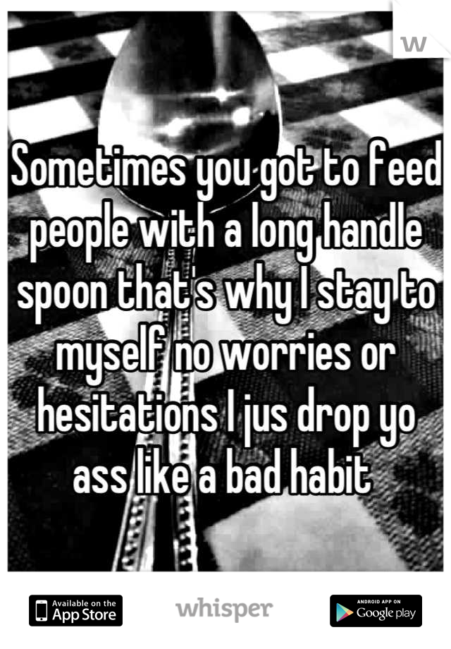 Sometimes you got to feed people with a long handle spoon that's why I stay to myself no worries or hesitations I jus drop yo ass like a bad habit 