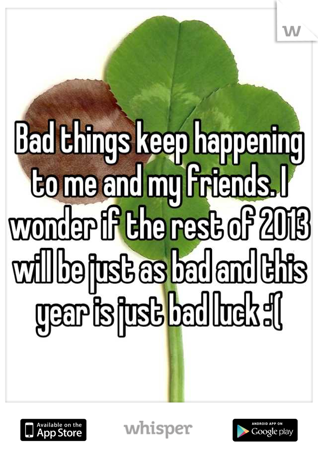 Bad things keep happening to me and my friends. I wonder if the rest of 2013 will be just as bad and this year is just bad luck :'(
