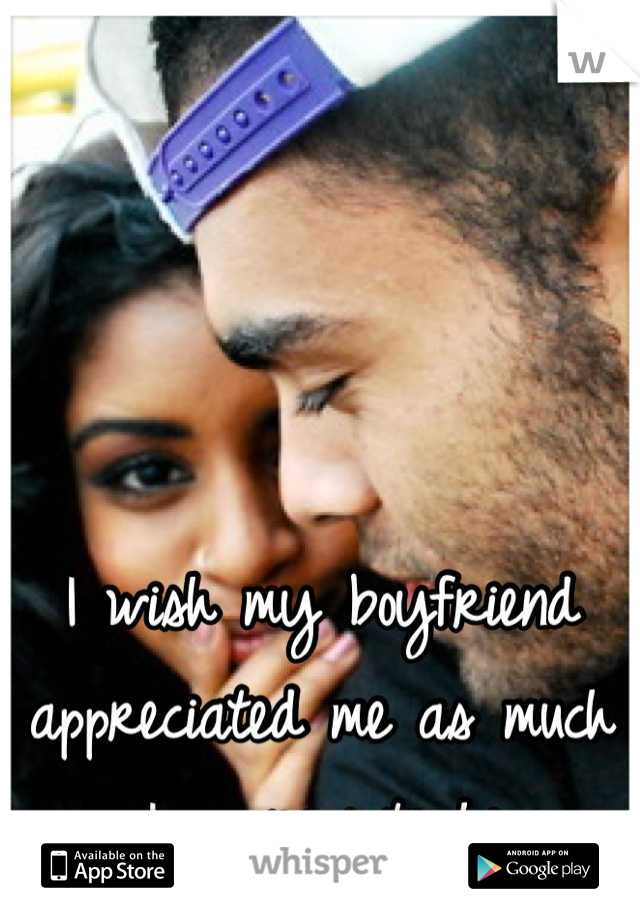 I wish my boyfriend appreciated me as much as I appreciate him. 