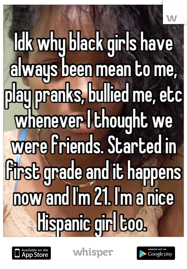 Idk why black girls have always been mean to me, play pranks, bullied me, etc whenever I thought we were friends. Started in first grade and it happens now and I'm 21. I'm a nice Hispanic girl too. 