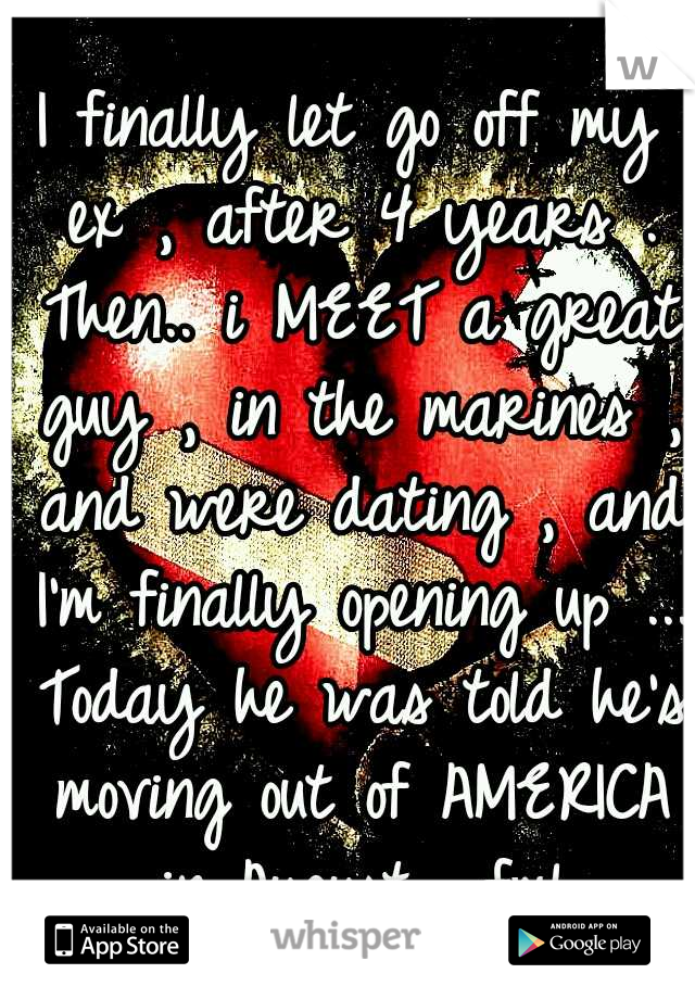 I finally let go off my ex , after 4 years . Then.. i MEET a great guy , in the marines , and were dating , and I'm finally opening up ... Today he was told he's moving out of AMERICA in August... fml