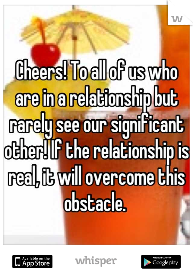 Cheers! To all of us who are in a relationship but rarely see our significant other! If the relationship is real, it will overcome this obstacle. 