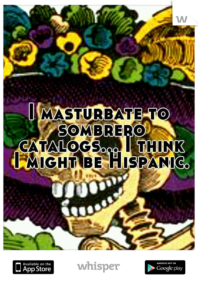 I masturbate to sombrero catalogs... I think I might be Hispanic.