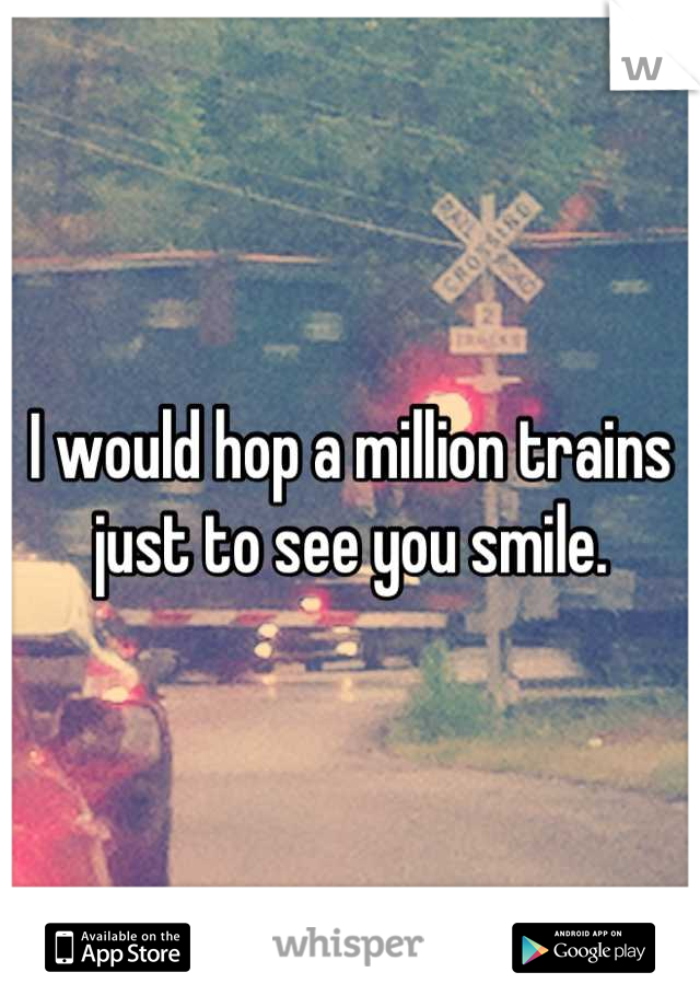 I would hop a million trains just to see you smile.