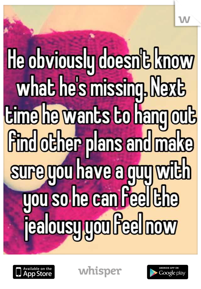 He obviously doesn't know what he's missing. Next time he wants to hang out find other plans and make sure you have a guy with you so he can feel the jealousy you feel now