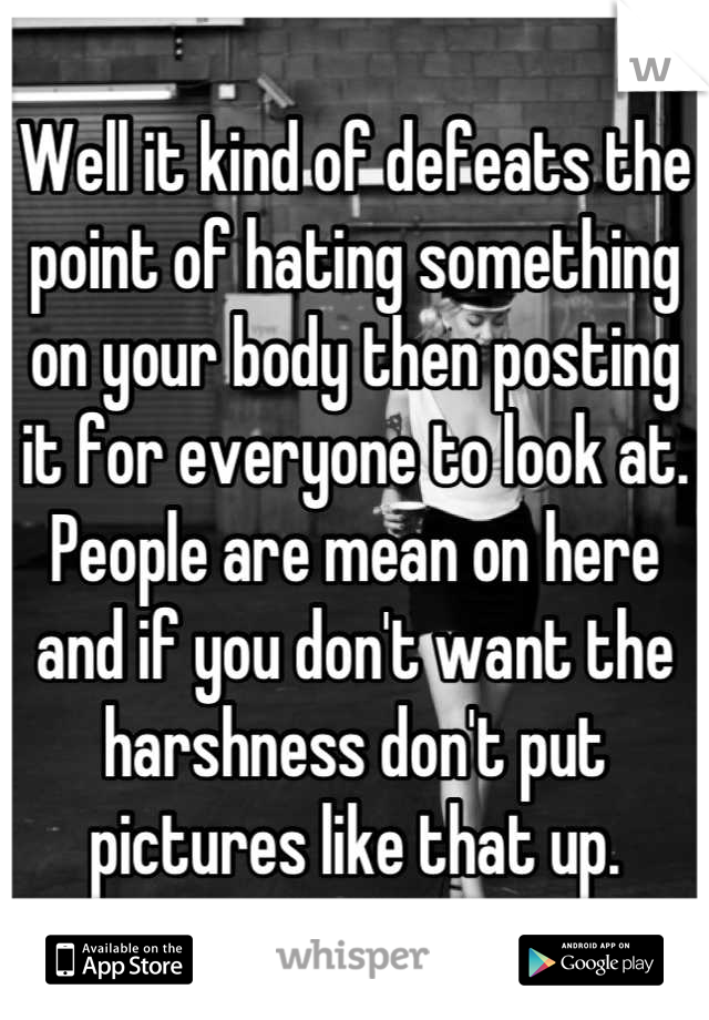 Well it kind of defeats the point of hating something on your body then posting it for everyone to look at. People are mean on here and if you don't want the harshness don't put pictures like that up.