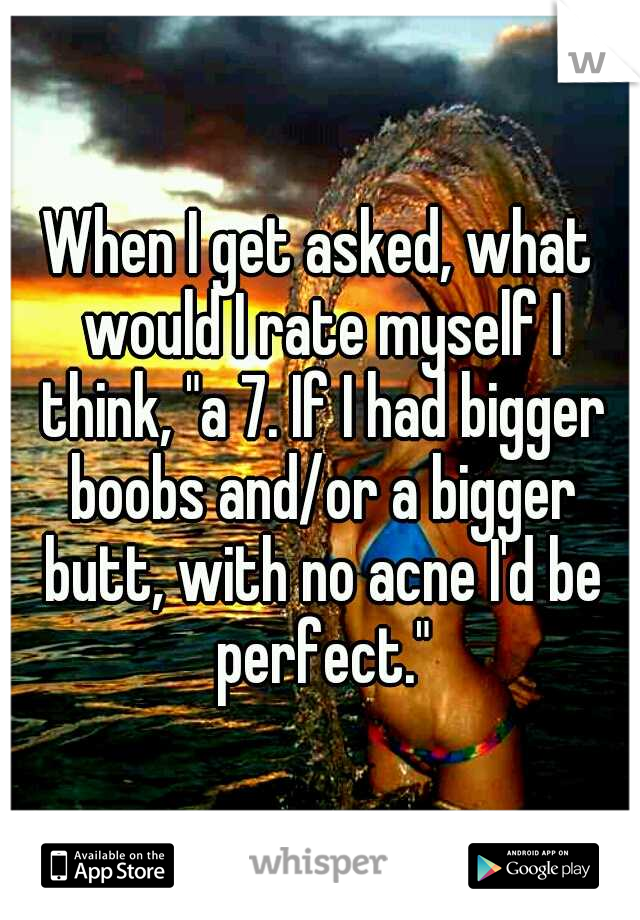 When I get asked, what would I rate myself I think, "a 7. If I had bigger boobs and/or a bigger butt, with no acne I'd be perfect."