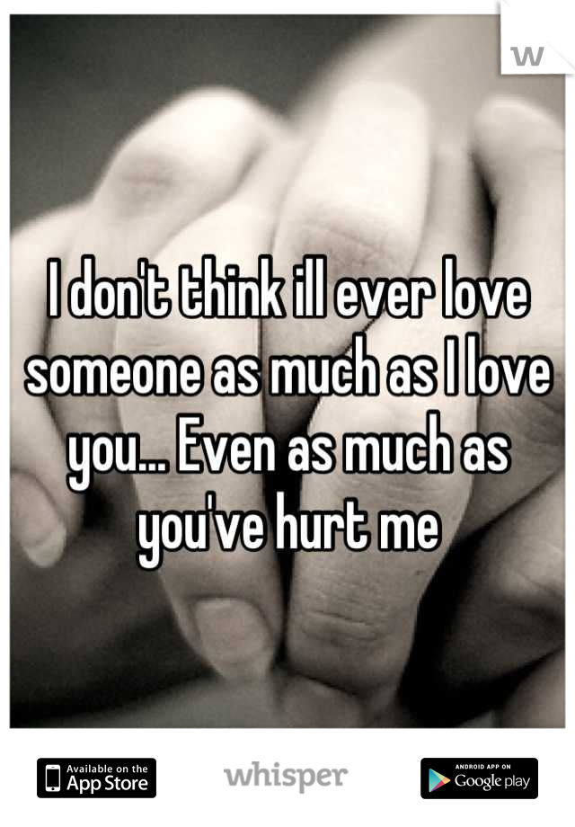 I don't think ill ever love someone as much as I love you... Even as much as you've hurt me
