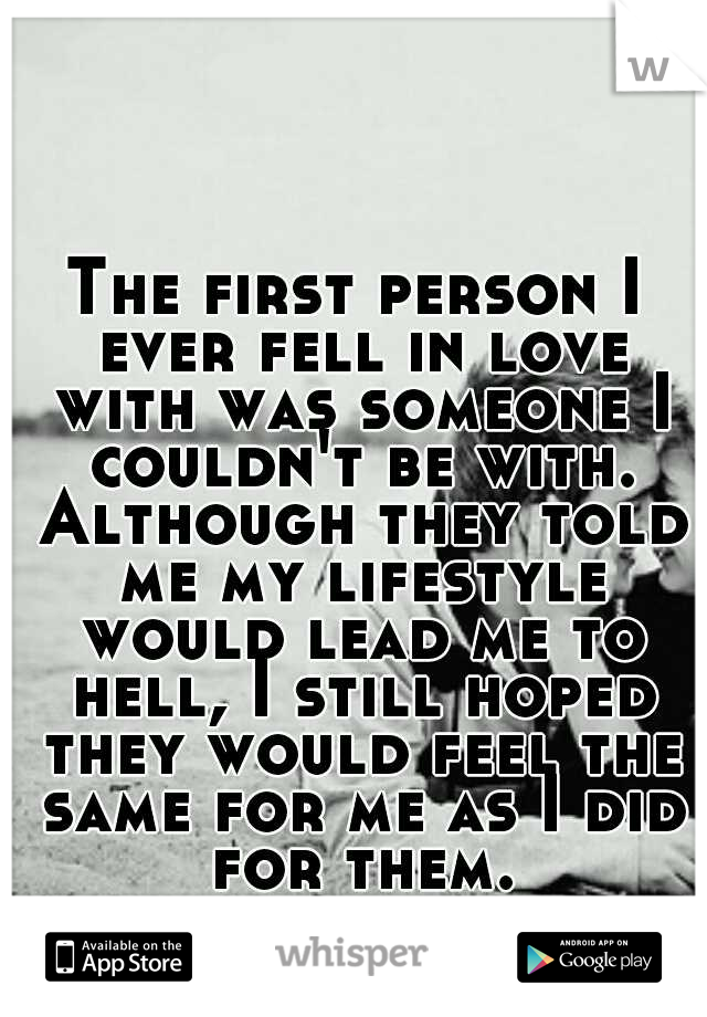 The first person I ever fell in love with was someone I couldn't be with. Although they told me my lifestyle would lead me to hell, I still hoped they would feel the same for me as I did for them.