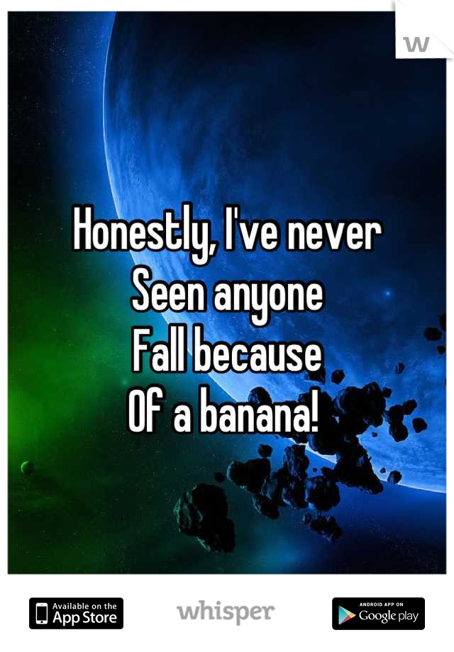 Honestly, I've never 
Seen anyone
Fall because 
Of a banana! 