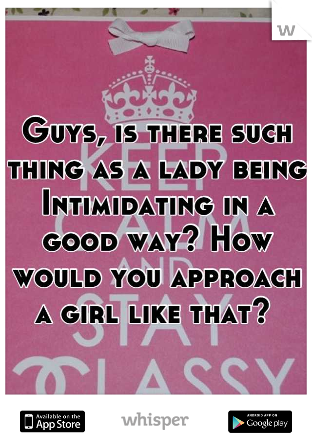 Guys, is there such thing as a lady being  Intimidating in a good way? How would you approach a girl like that? 