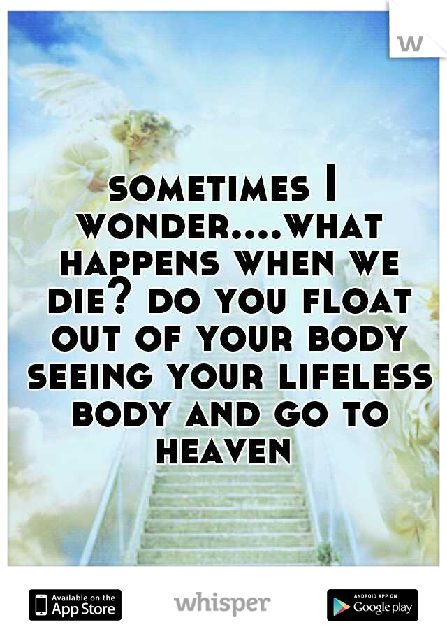 sometimes I wonder....what happens when we die? do you float out of your body seeing your lifeless body and go to heaven 