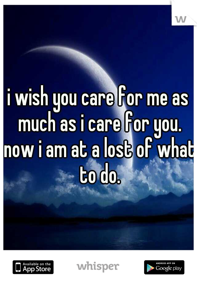 i wish you care for me as much as i care for you. now i am at a lost of what to do.