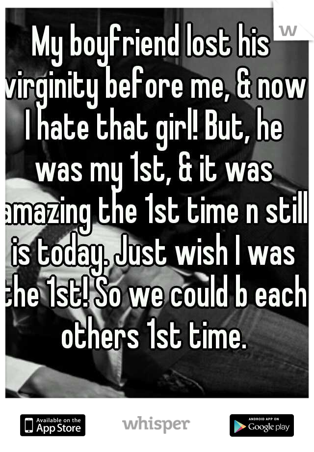 My boyfriend lost his virginity before me, & now I hate that girl! But, he was my 1st, & it was amazing the 1st time n still is today. Just wish I was the 1st! So we could b each others 1st time.