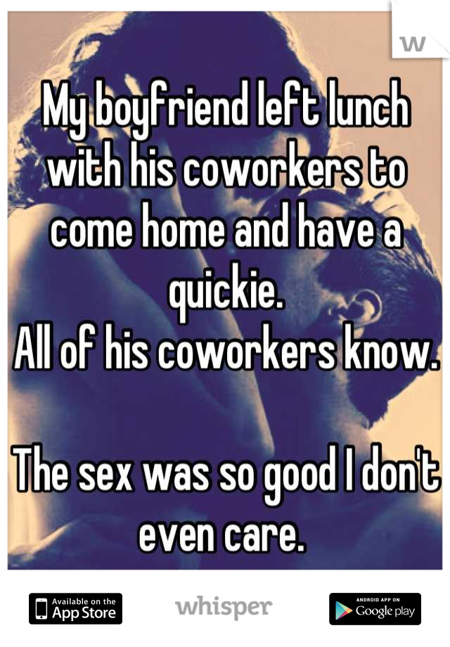 My boyfriend left lunch with his coworkers to come home and have a quickie. 
All of his coworkers know. 

The sex was so good I don't even care. 