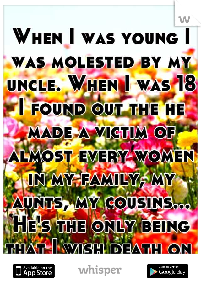 When I was young I was molested by my uncle. When I was 18 I found out the he made a victim of almost every women in my family, my aunts, my cousins... He's the only being that I wish death on 