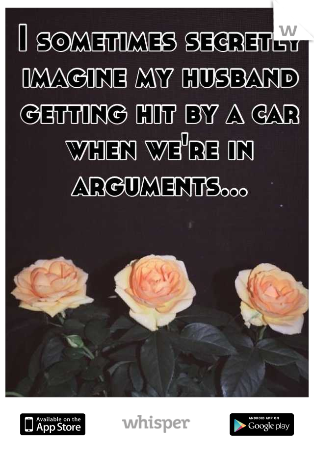I sometimes secretly imagine my husband getting hit by a car when we're in arguments...