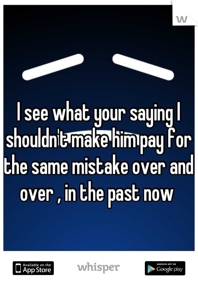 I see what your saying I shouldn't make him pay for the same mistake over and over , in the past now 