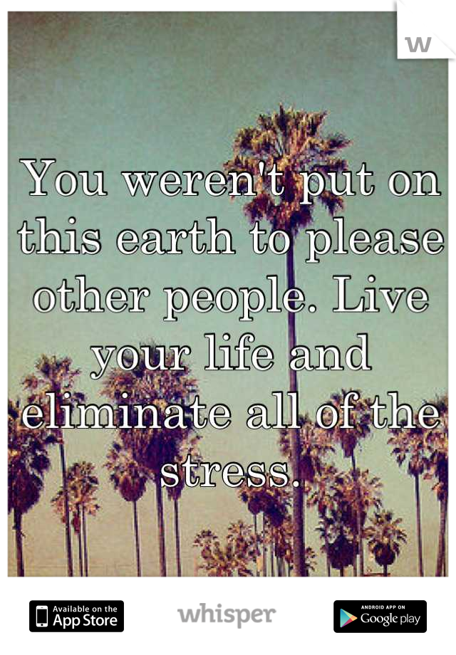 You weren't put on this earth to please other people. Live your life and eliminate all of the stress.