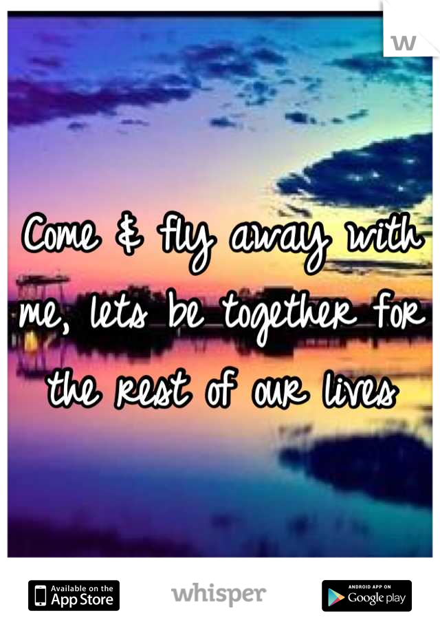 Come & fly away with me, lets be together for the rest of our lives