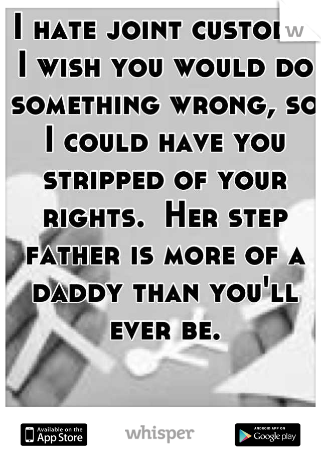 I hate joint custody.  I wish you would do something wrong, so I could have you stripped of your rights.  Her step father is more of a daddy than you'll ever be.