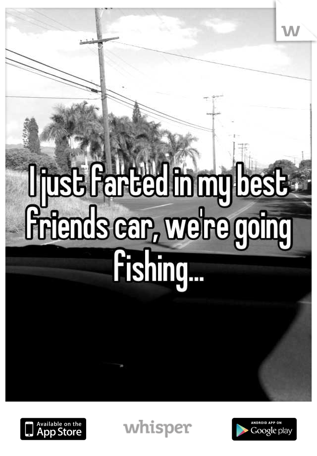 I just farted in my best friends car, we're going fishing...