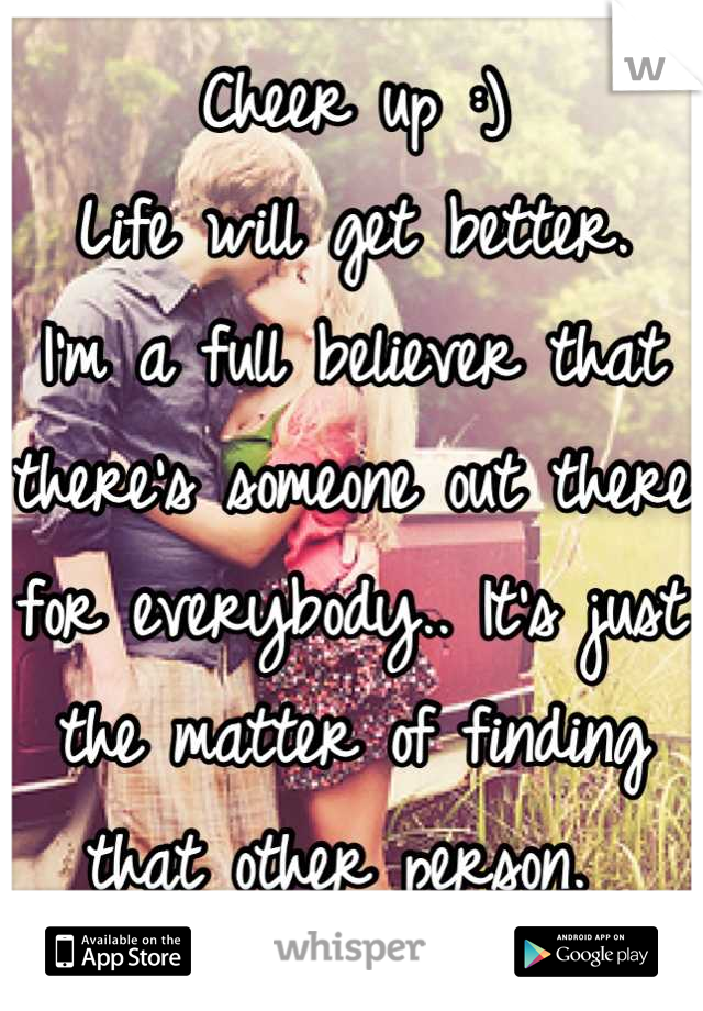 Cheer up :)
Life will get better. 
I'm a full believer that there's someone out there for everybody.. It's just the matter of finding that other person. 