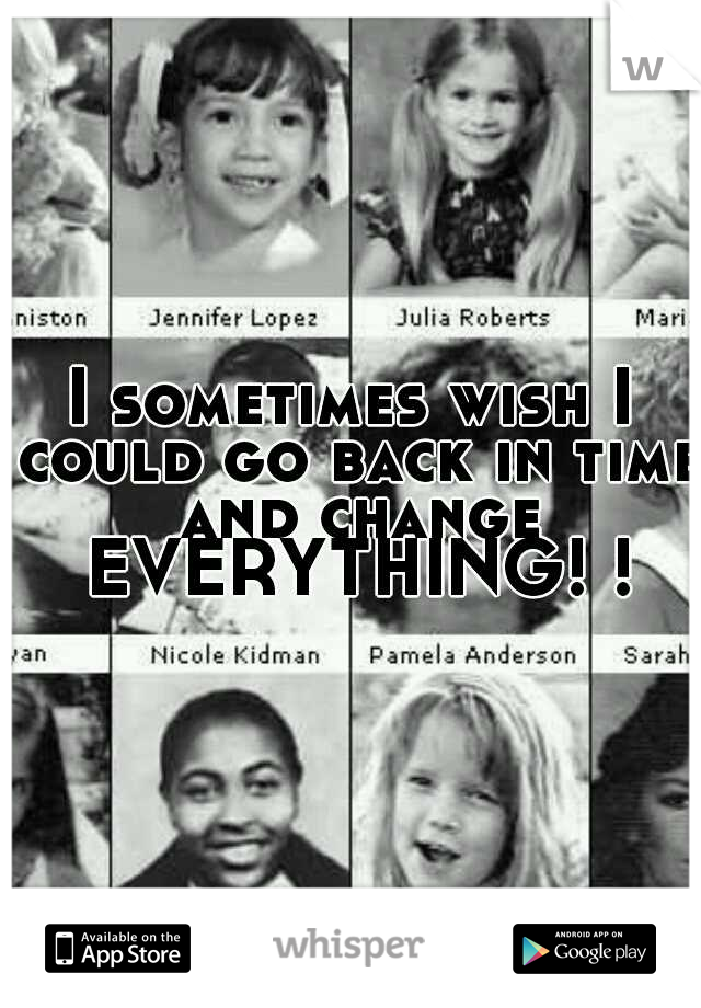 I sometimes wish I could go back in time and change EVERYTHING! !
