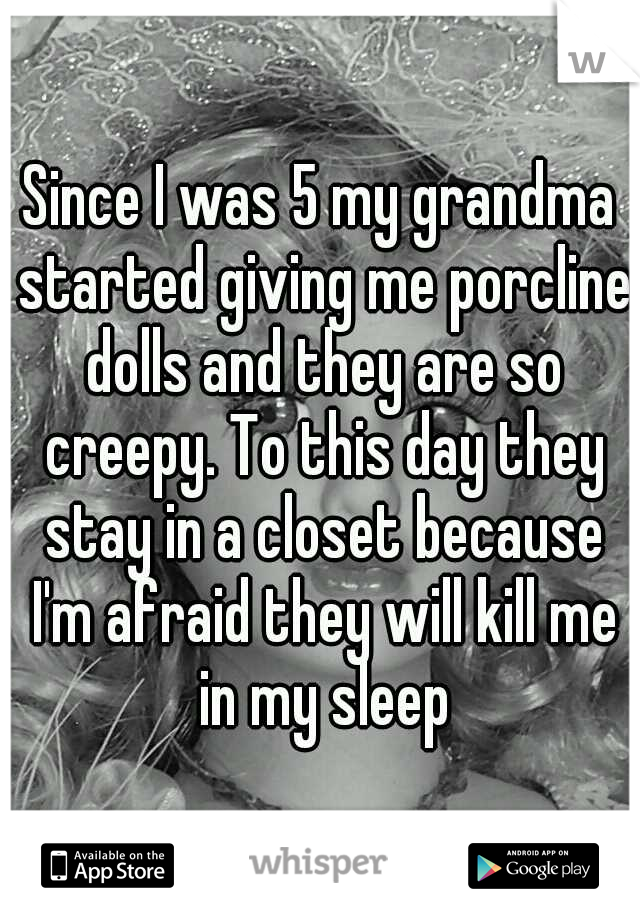 Since I was 5 my grandma started giving me porcline dolls and they are so creepy. To this day they stay in a closet because I'm afraid they will kill me in my sleep