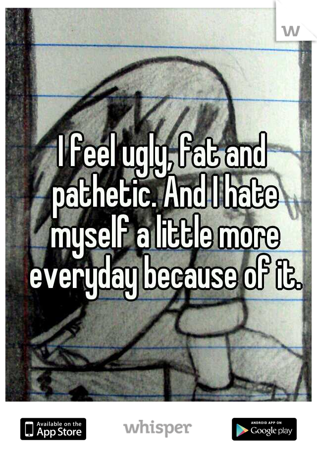 I feel ugly, fat and pathetic. And I hate myself a little more everyday because of it.