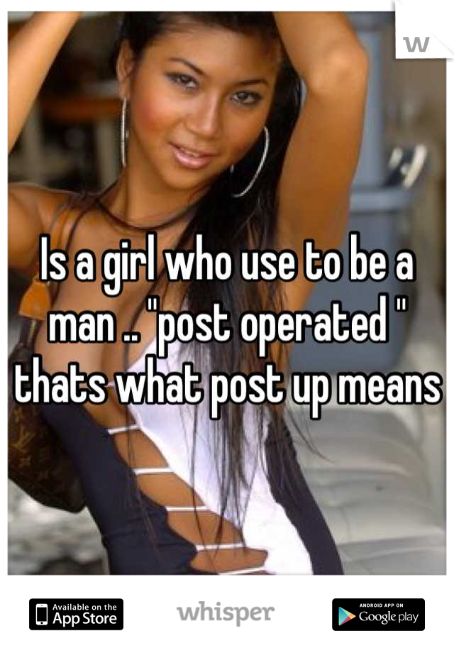 Is a girl who use to be a man .. "post operated " thats what post up means